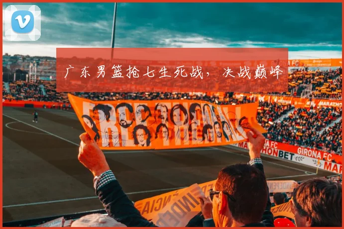 广东男篮抢七生死战，决战巅峰