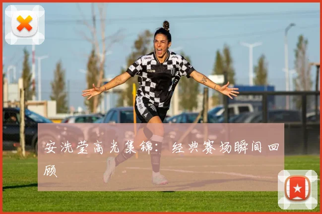 安洗莹高光集锦：经典赛场瞬间回顾