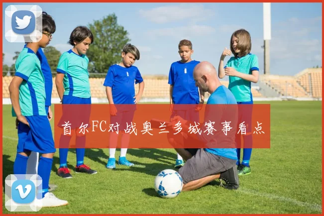 首尔FC对战奥兰多城赛事看点