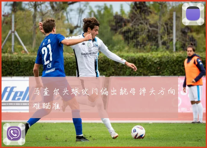 马奎尔头球攻门偏出航母掉头方向难瞄准