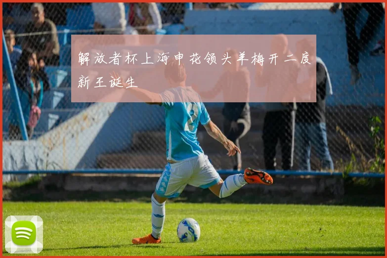 解放者杯上海申花领头羊梅开二度新王诞生