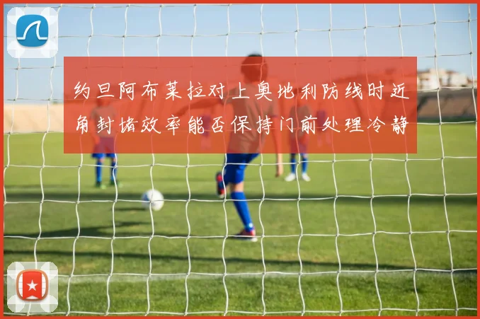 约旦阿布莱拉对上奥地利防线时近角封堵效率能否保持门前处理冷静