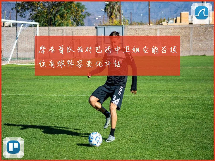摩洛哥队面对巴西中卫组合能否顶住高球阵容变化评估