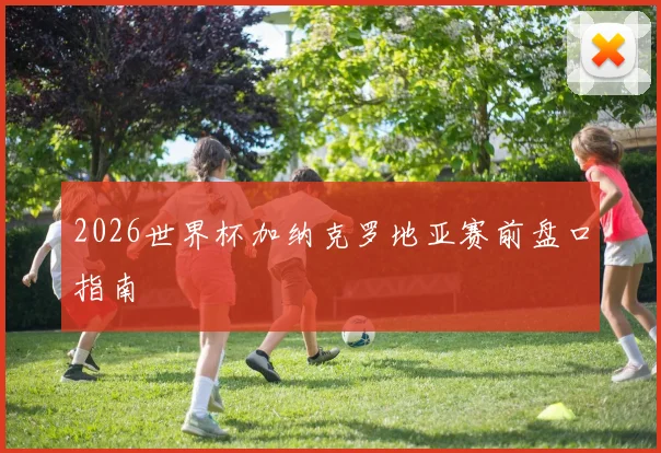 2026世界杯加纳克罗地亚赛前盘口指南