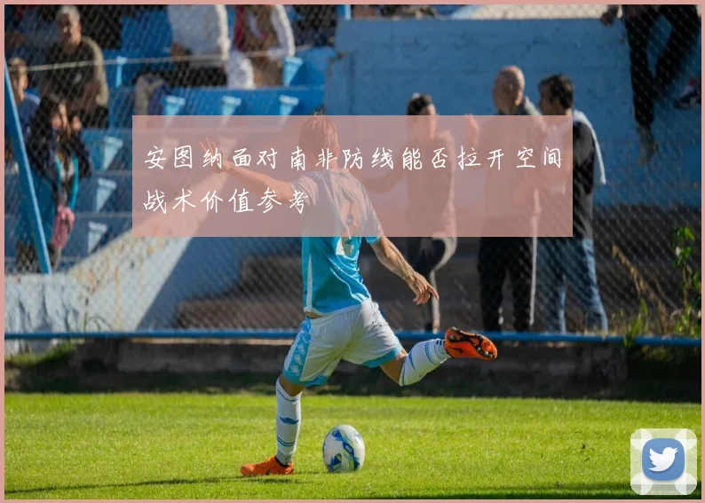 安图纳面对南非防线能否拉开空间战术价值参考
