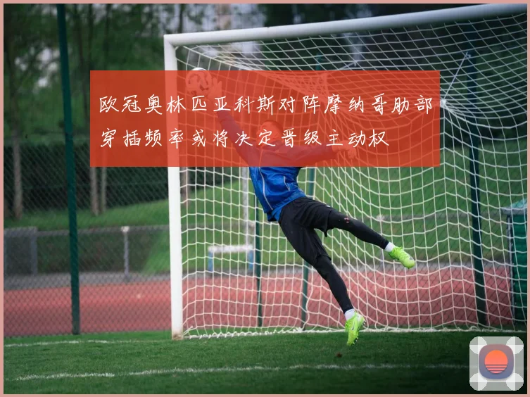 欧冠奥林匹亚科斯对阵摩纳哥肋部穿插频率或将决定晋级主动权