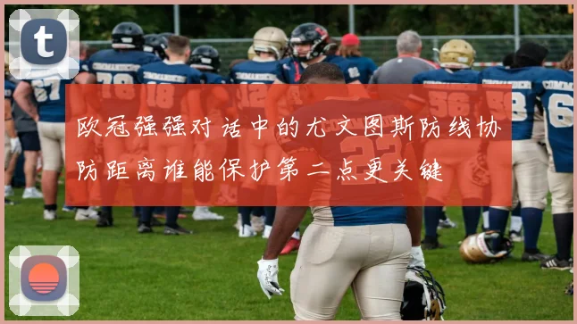 欧冠强强对话中的尤文图斯防线协防距离谁能保护第二点更关键