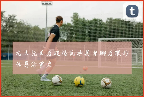 尤文先丢后追格瓦迪奥尔脚后跟妙传悬念重启