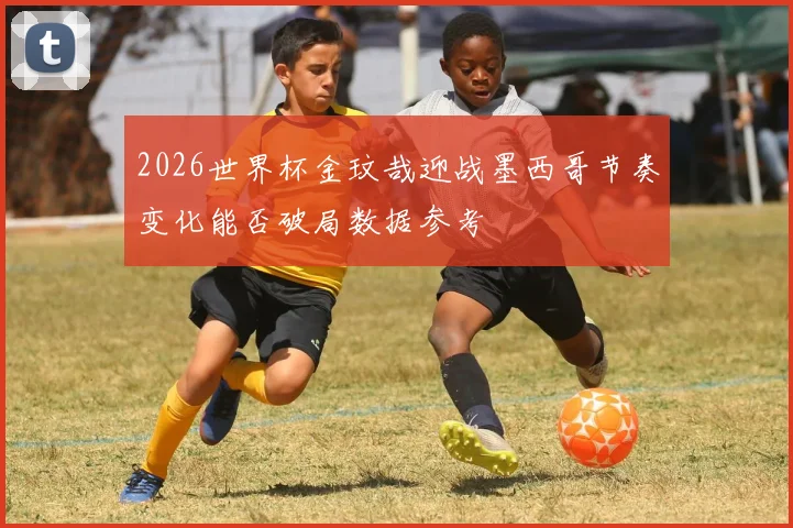 2026世界杯金玟哉迎战墨西哥节奏变化能否破局数据参考