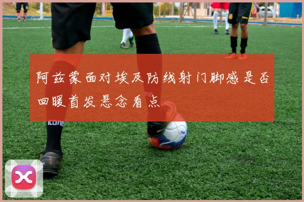 阿兹蒙面对埃及防线射门脚感是否回暖首发悬念看点