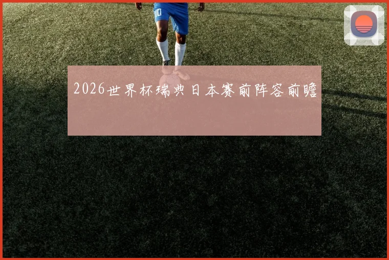 2026世界杯瑞典日本赛前阵容前瞻