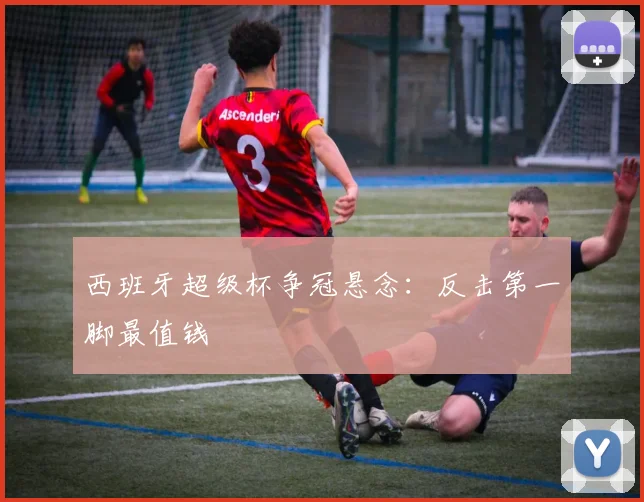 西班牙超级杯争冠悬念：反击第一脚最值钱