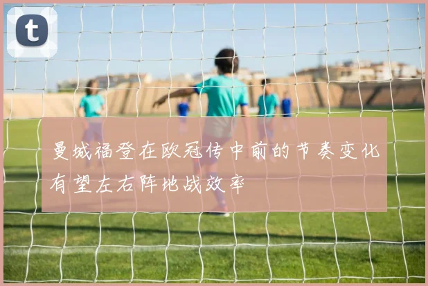 曼城福登在欧冠传中前的节奏变化有望左右阵地战效率