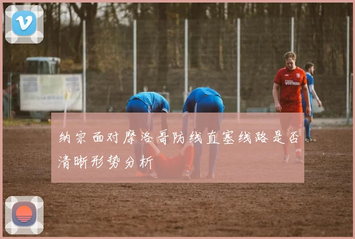 纳宗面对摩洛哥防线直塞线路是否清晰形势分析