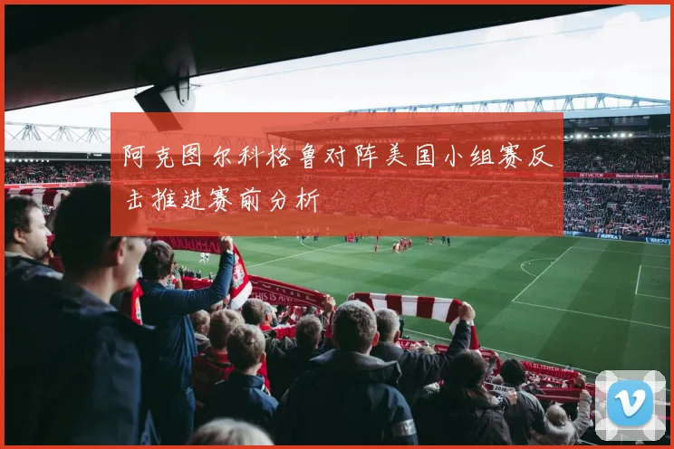 阿克图尔科格鲁对阵美国小组赛反击推进赛前分析