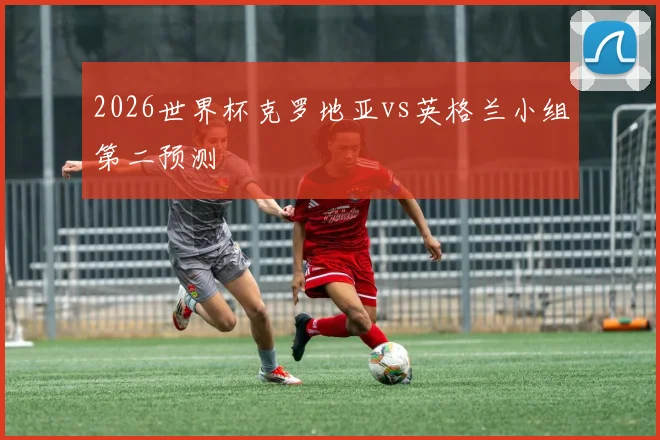 2026世界杯克罗地亚vs英格兰小组第二预测