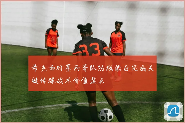 希克面对墨西哥队防线能否完成关键传球战术价值盘点
