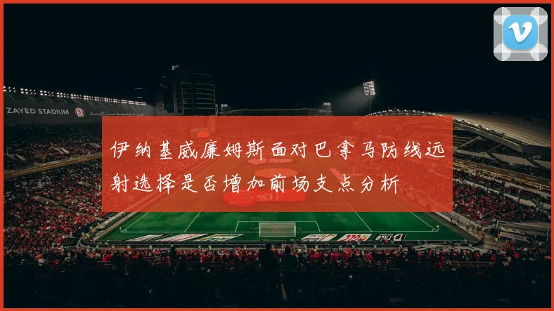 伊纳基威廉姆斯面对巴拿马防线远射选择是否增加前场支点分析