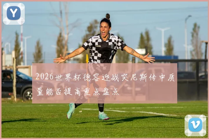 2026世界杯德容迎战突尼斯传中质量能否提高重点盘点