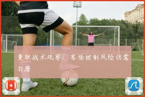 曼联战术观察：客场控制风险仍需打磨