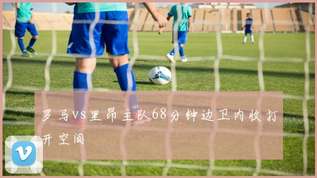 罗马vs里昂主队68分钟边卫内收打开空间