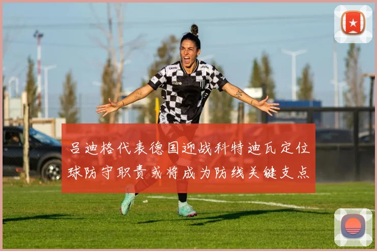 吕迪格代表德国迎战科特迪瓦定位球防守职责或将成为防线关键支点