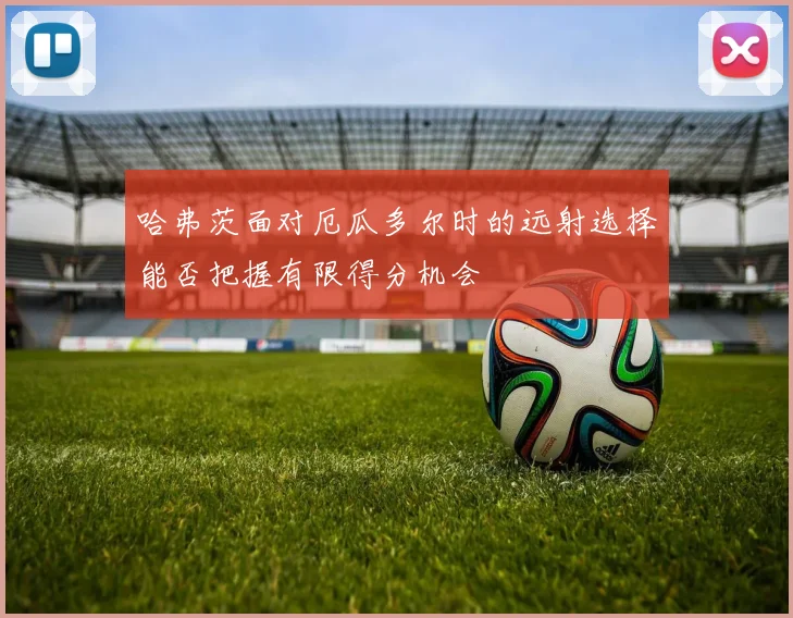 哈弗茨面对厄瓜多尔时的远射选择能否把握有限得分机会