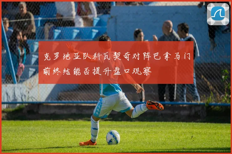克罗地亚队科瓦契奇对阵巴拿马门前终结能否提升盘口观察