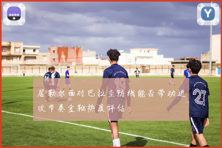 居勒尔面对巴拉圭防线能否带动进攻节奏金靴热度评估