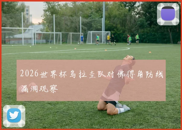 2026世界杯乌拉圭队对佛得角防线漏洞观察