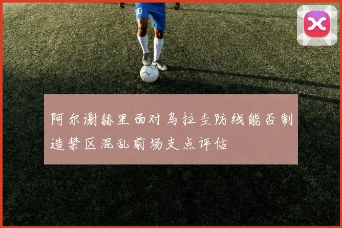 阿尔谢赫里面对乌拉圭防线能否制造禁区混乱前场支点评估
