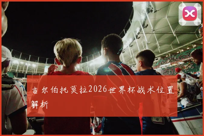 吉尔伯托莫拉2026世界杯战术位置解析