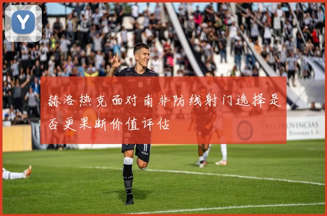 赫洛热克面对南非防线射门选择是否更果断价值评估