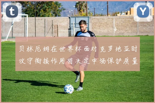 贝林厄姆在世界杯面对克罗地亚时攻守衔接作用将决定中场保护质量