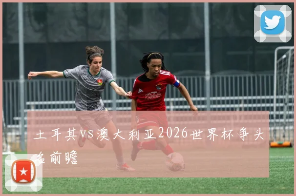 土耳其vs澳大利亚2026世界杯争头名前瞻