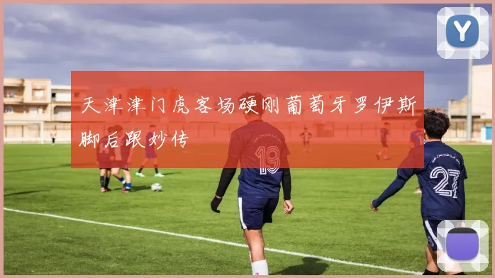 天津津门虎客场硬刚葡萄牙罗伊斯脚后跟妙传