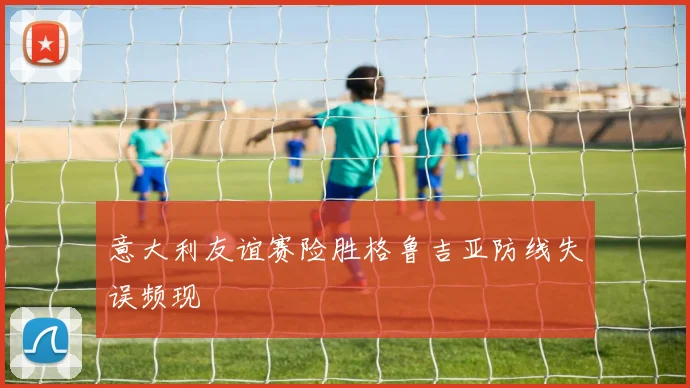 意大利友谊赛险胜格鲁吉亚防线失误频现