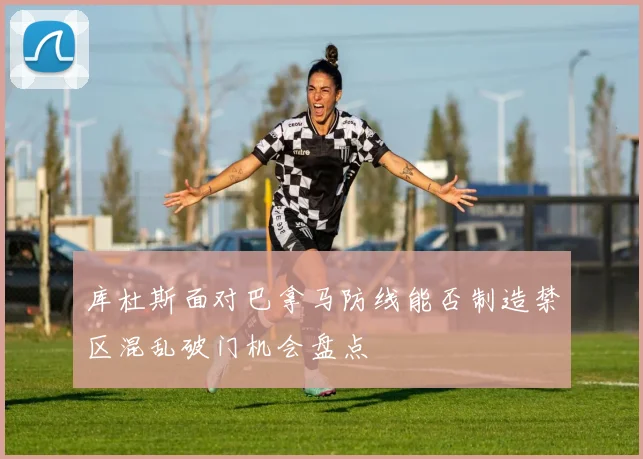 库杜斯面对巴拿马防线能否制造禁区混乱破门机会盘点