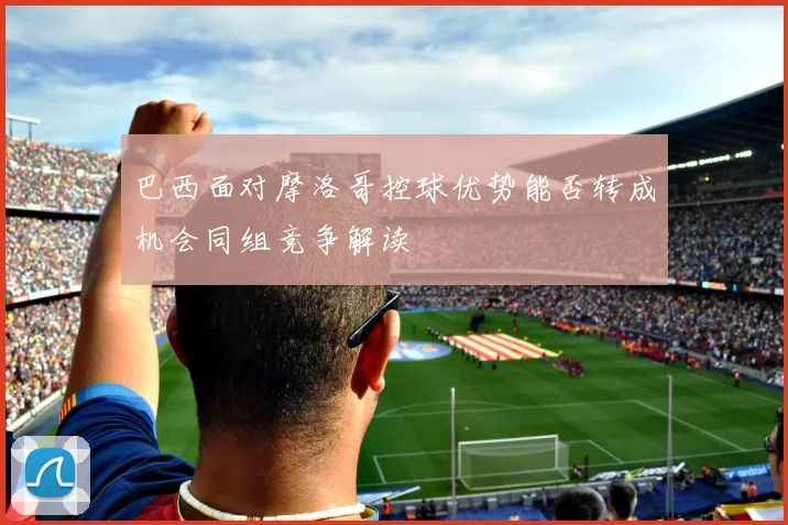 巴西面对摩洛哥控球优势能否转成机会同组竞争解读