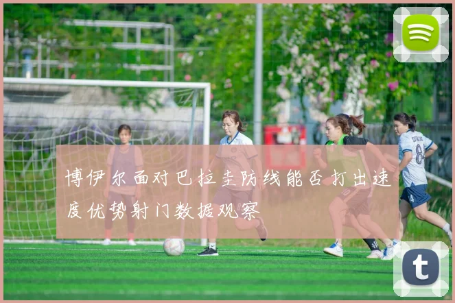 博伊尔面对巴拉圭防线能否打出速度优势射门数据观察