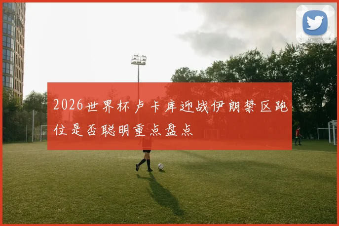 2026世界杯卢卡库迎战伊朗禁区跑位是否聪明重点盘点