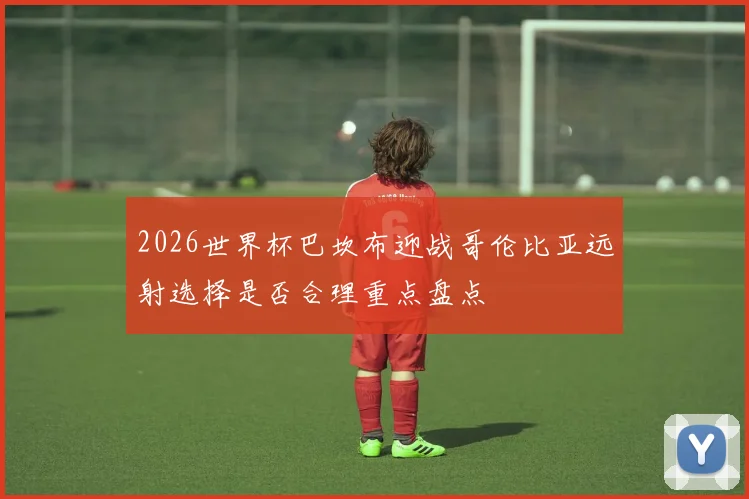 2026世界杯巴坎布迎战哥伦比亚远射选择是否合理重点盘点