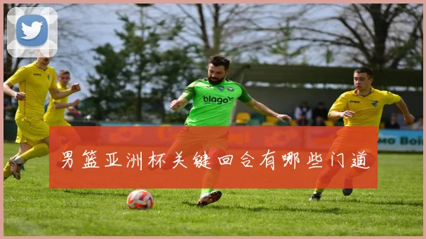 男篮亚洲杯关键回合有哪些门道