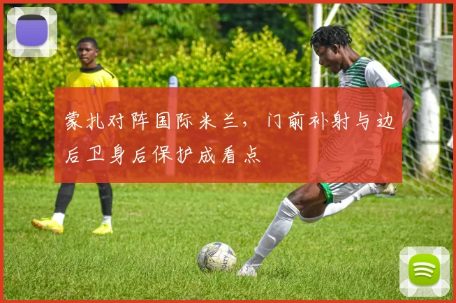 蒙扎对阵国际米兰，门前补射与边后卫身后保护成看点