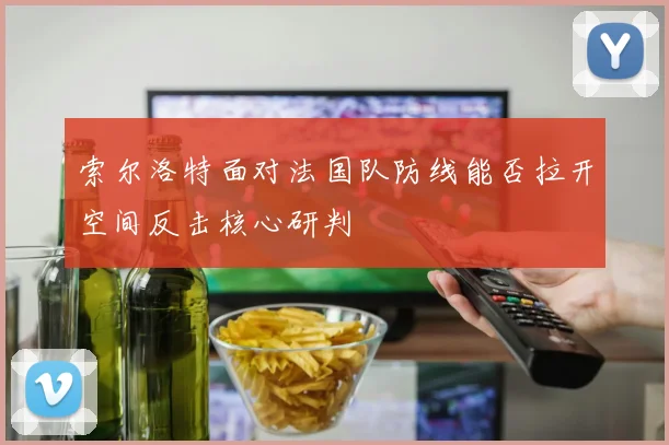 索尔洛特面对法国队防线能否拉开空间反击核心研判