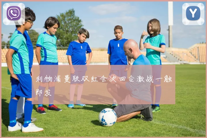 利物浦曼联双红会次回合激战一触即发
