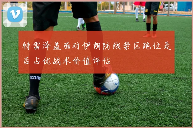 特雷泽盖面对伊朗防线禁区跑位是否占优战术价值评估