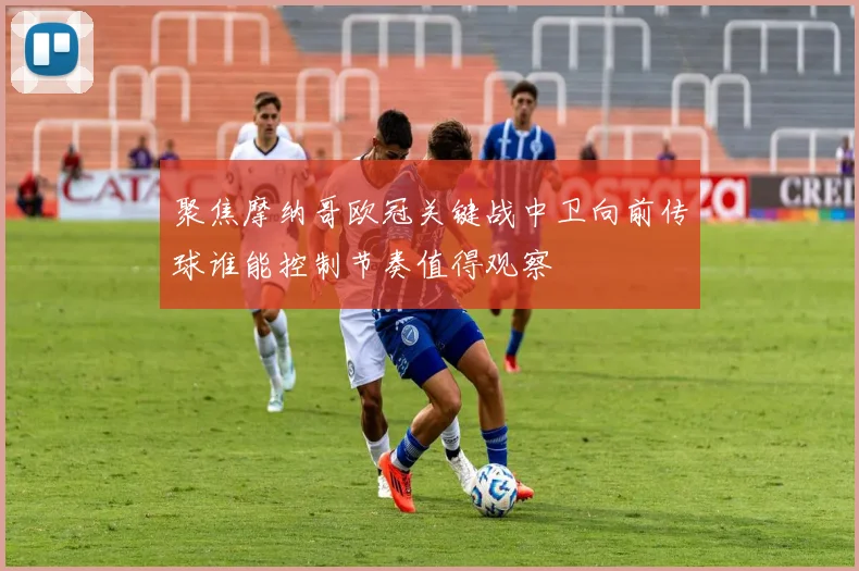 聚焦摩纳哥欧冠关键战中卫向前传球谁能控制节奏值得观察