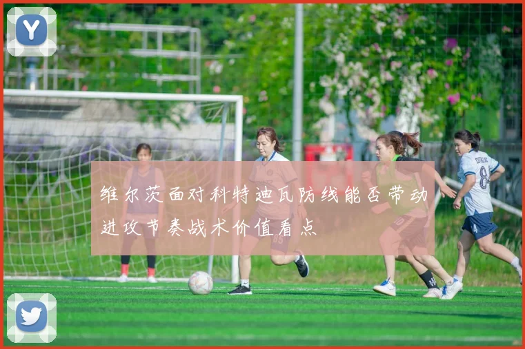 维尔茨面对科特迪瓦防线能否带动进攻节奏战术价值看点