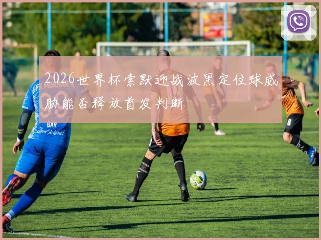 2026世界杯索默迎战波黑定位球威胁能否释放首发判断